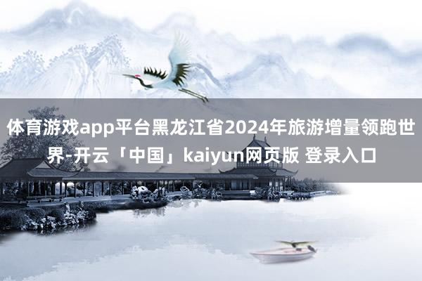 体育游戏app平台黑龙江省2024年旅游增量领跑世界-开云「中国」kaiyun网页版 登录入口