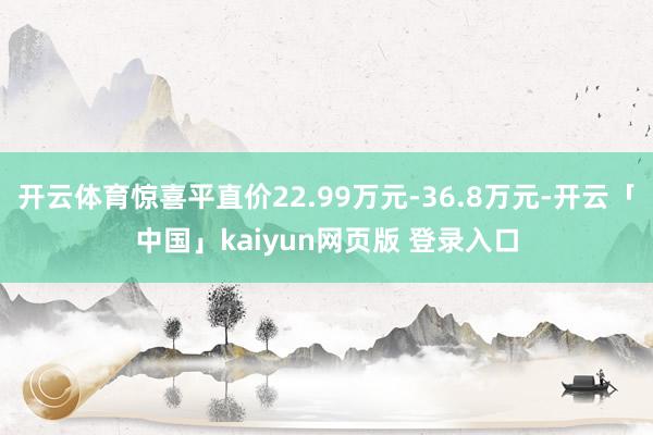 开云体育惊喜平直价22.99万元-36.8万元-开云「中国」kaiyun网页版 登录入口