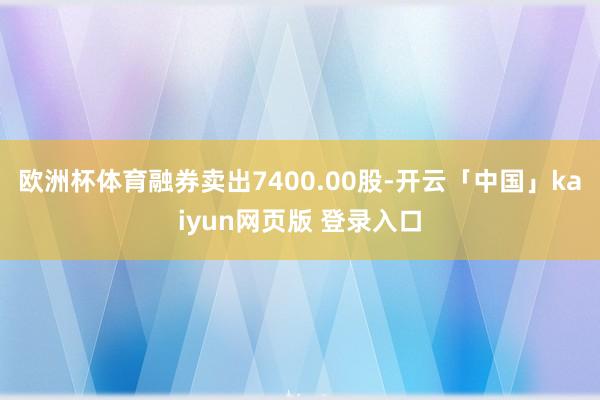 欧洲杯体育融券卖出7400.00股-开云「中国」kaiyun网页版 登录入口